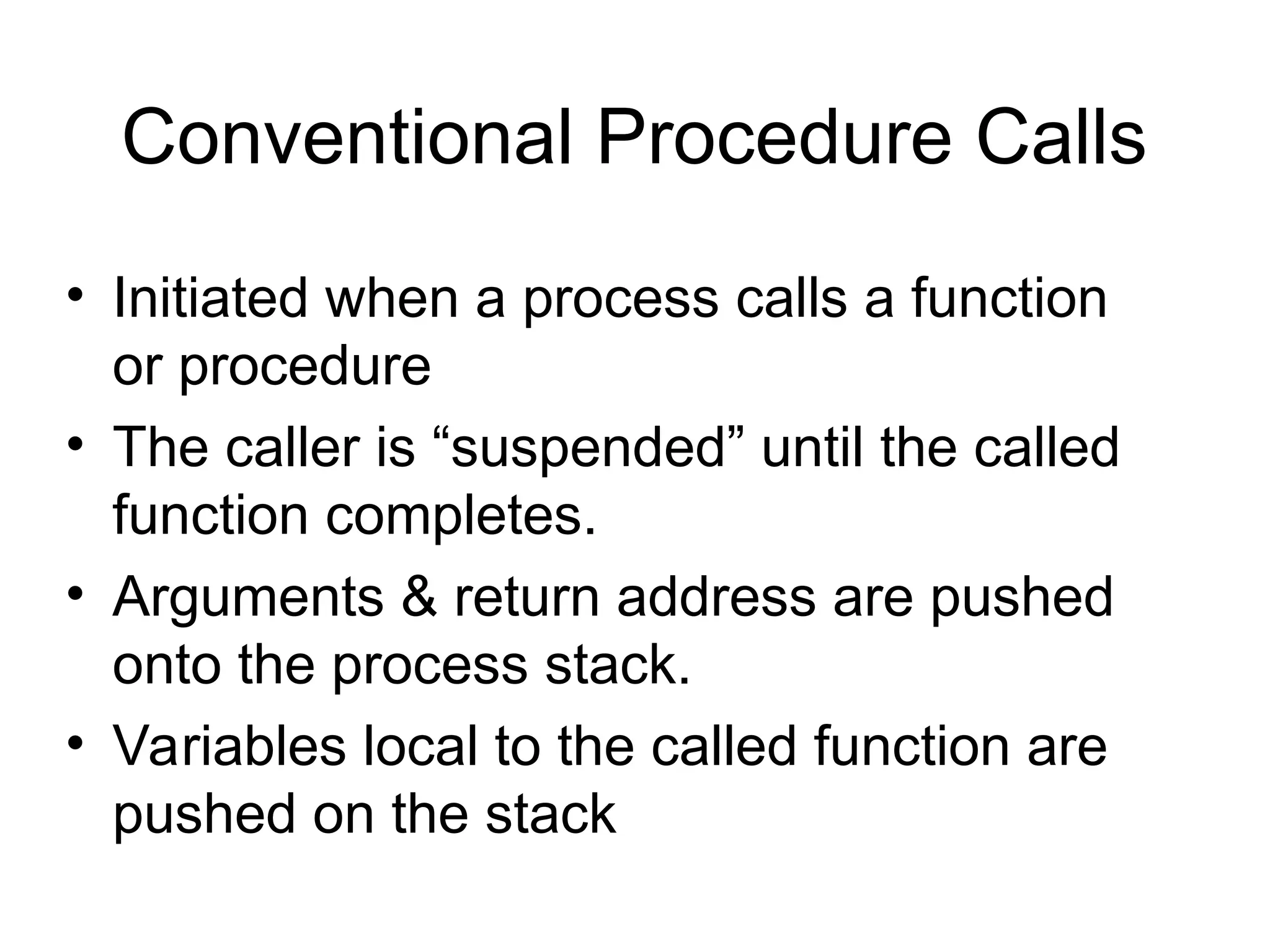 Conventional Procedure Calls
• Initiated when a process calls a function
or procedure
• The caller is “suspended” until the called
function completes.
• Arguments & return address are pushed
onto the process stack.
• Variables local to the called function are
pushed on the stack
 