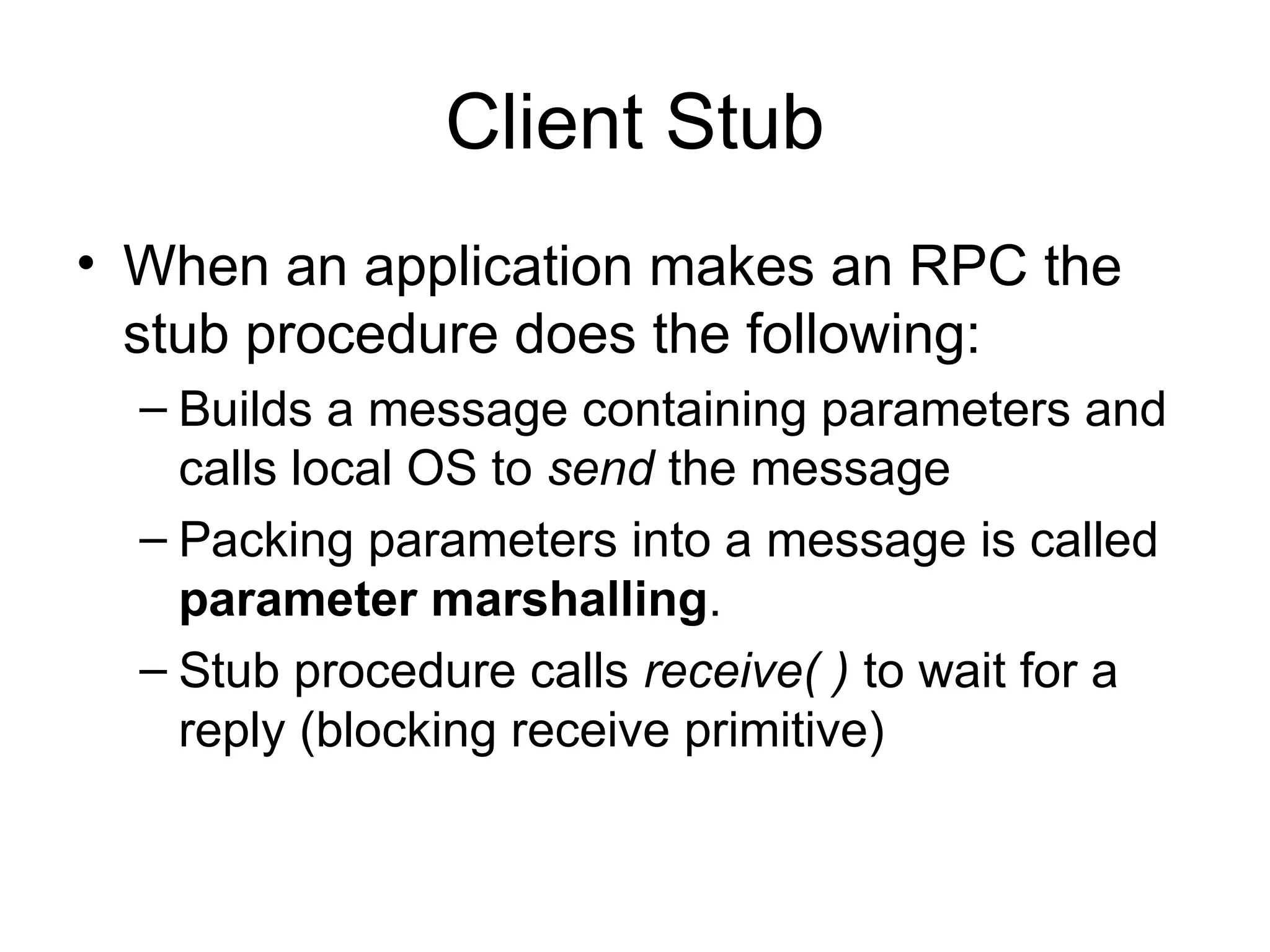 Client Stub
• When an application makes an RPC the
stub procedure does the following:
– Builds a message containing parameters and
calls local OS to send the message
– Packing parameters into a message is called
parameter marshalling.
– Stub procedure calls receive( ) to wait for a
reply (blocking receive primitive)
 