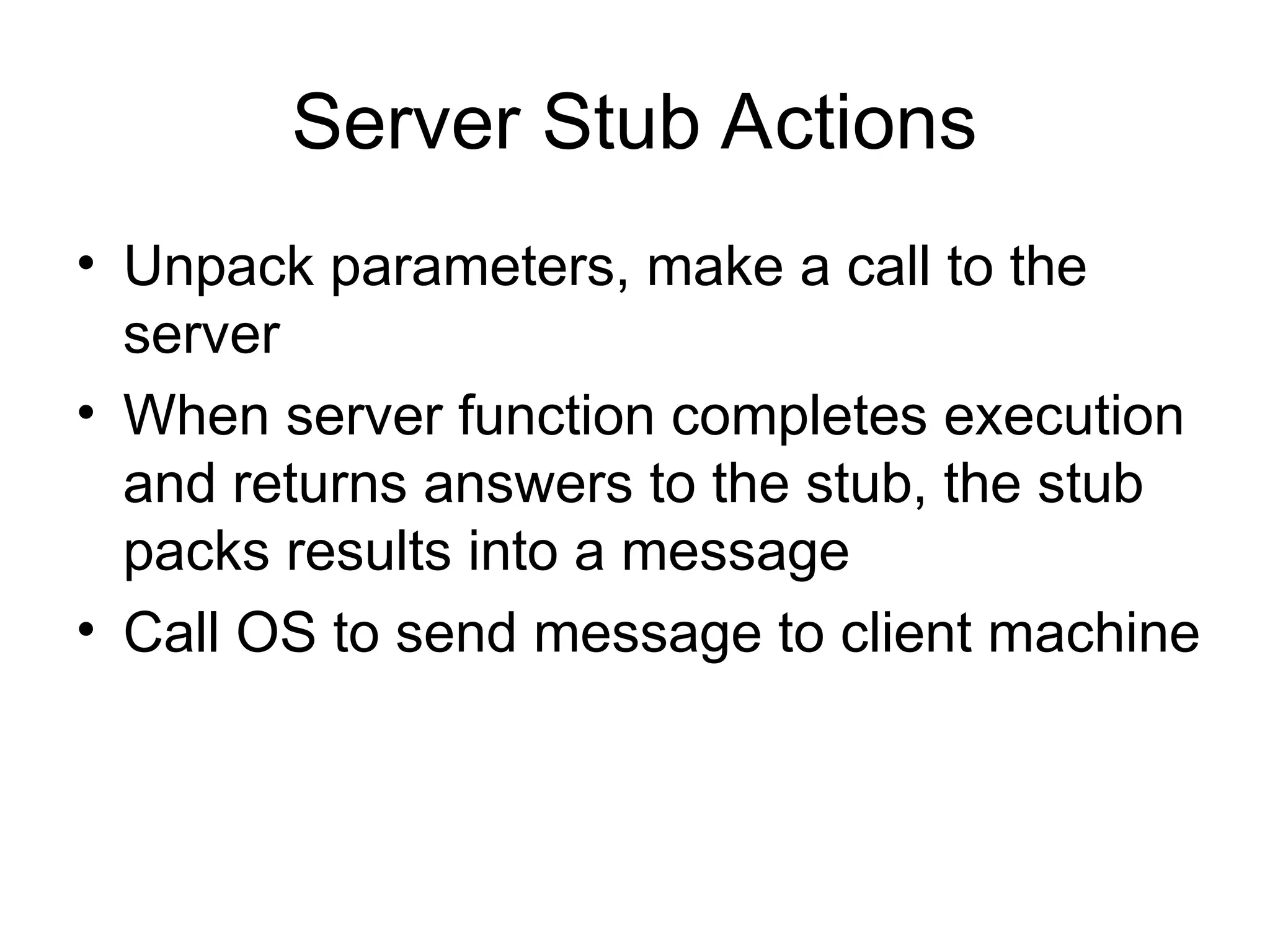 Server Stub Actions
• Unpack parameters, make a call to the
server
• When server function completes execution
and returns answers to the stub, the stub
packs results into a message
• Call OS to send message to client machine
 