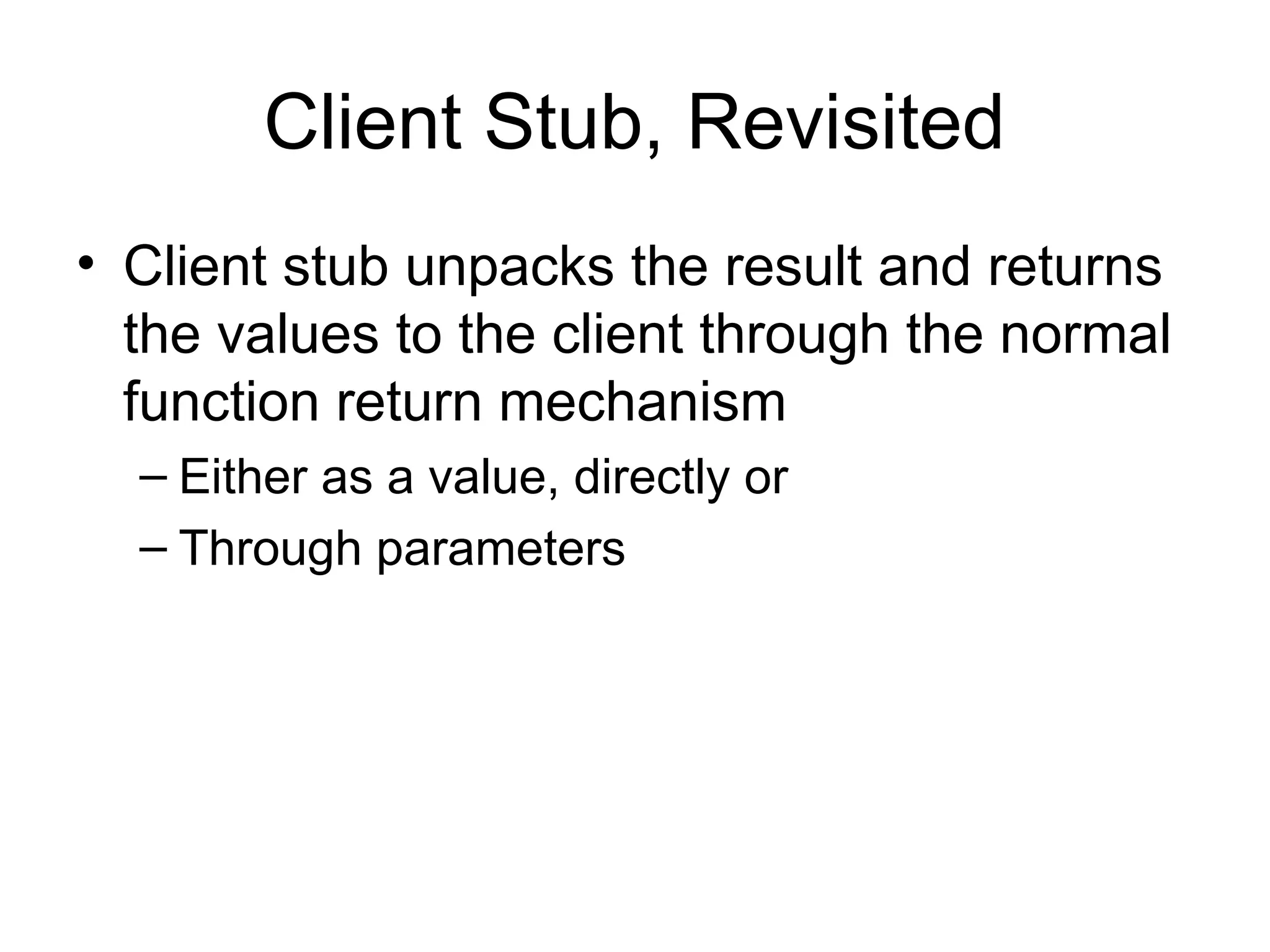 Client Stub, Revisited
• Client stub unpacks the result and returns
the values to the client through the normal
function return mechanism
– Either as a value, directly or
– Through parameters
 