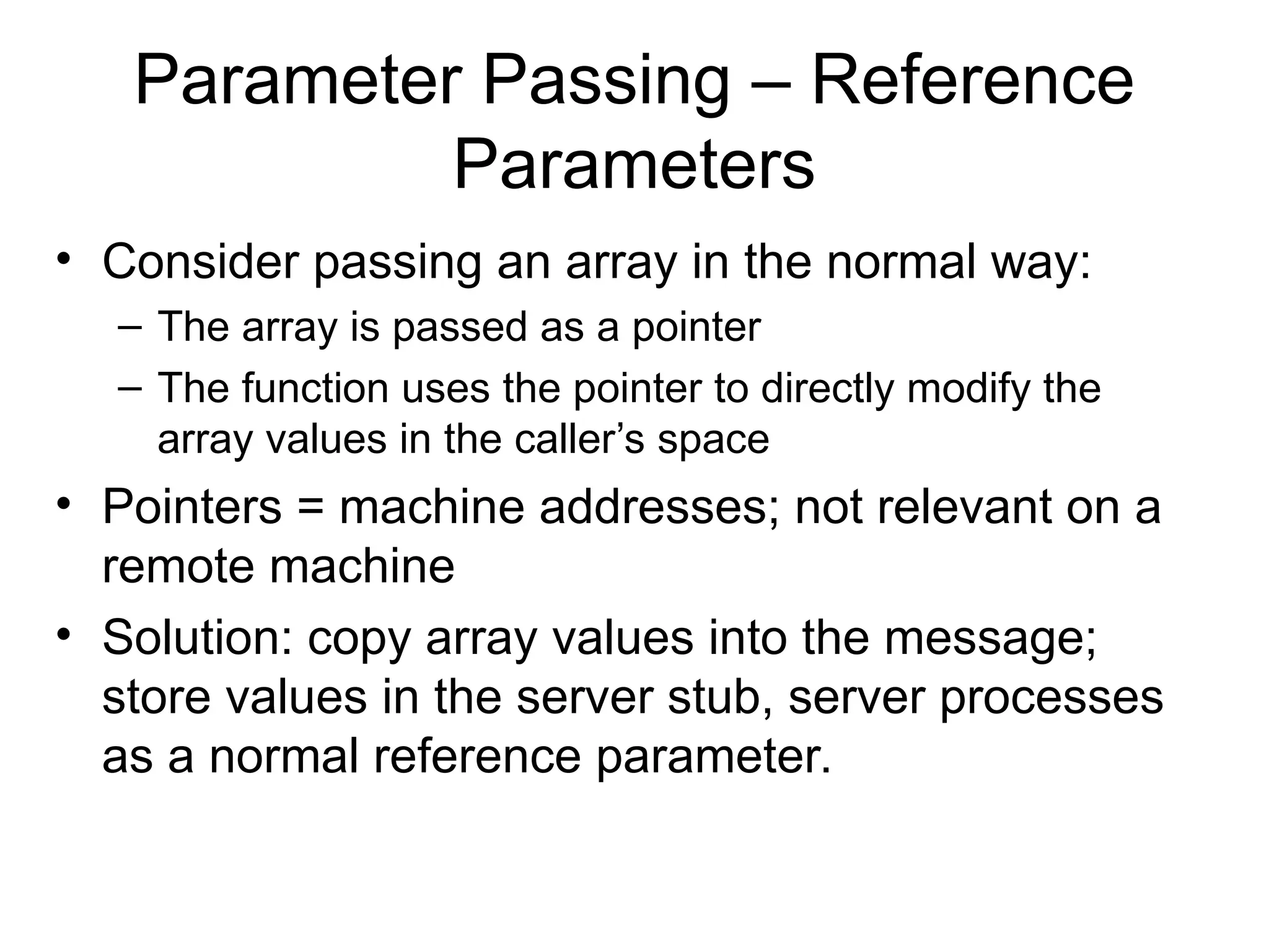 Parameter Passing – Reference
Parameters
• Consider passing an array in the normal way:
– The array is passed as a pointer
– The function uses the pointer to directly modify the
array values in the caller’s space
• Pointers = machine addresses; not relevant on a
remote machine
• Solution: copy array values into the message;
store values in the server stub, server processes
as a normal reference parameter.
 