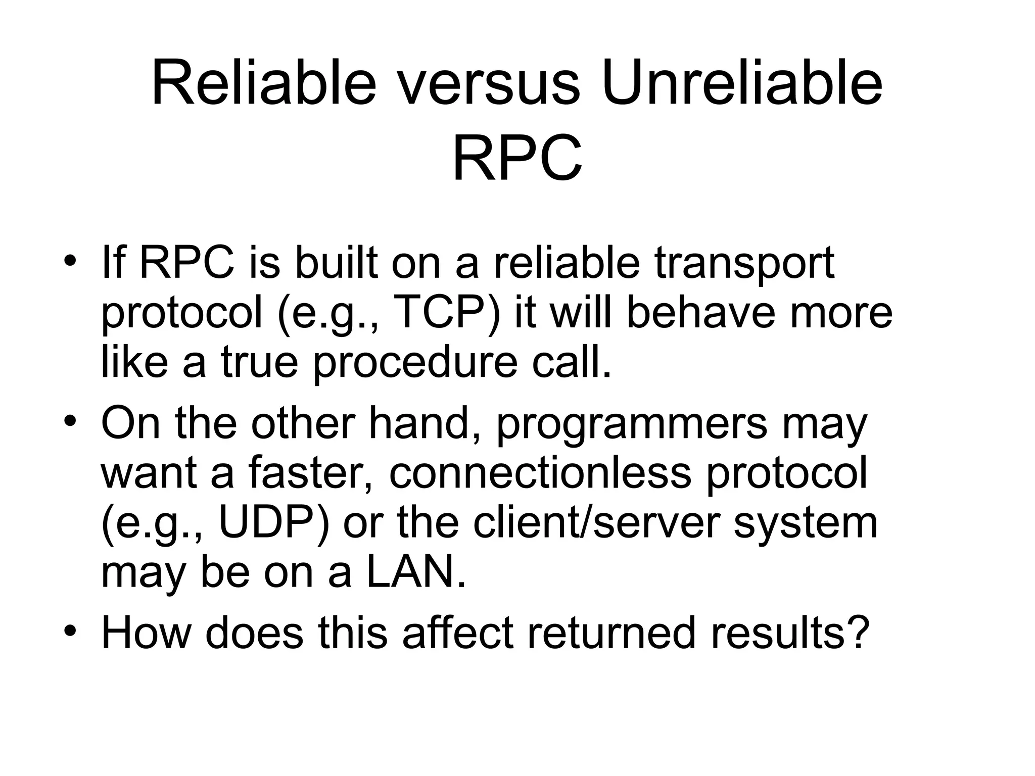 Reliable versus Unreliable
RPC
• If RPC is built on a reliable transport
protocol (e.g., TCP) it will behave more
like a true procedure call.
• On the other hand, programmers may
want a faster, connectionless protocol
(e.g., UDP) or the client/server system
may be on a LAN.
• How does this affect returned results?
 