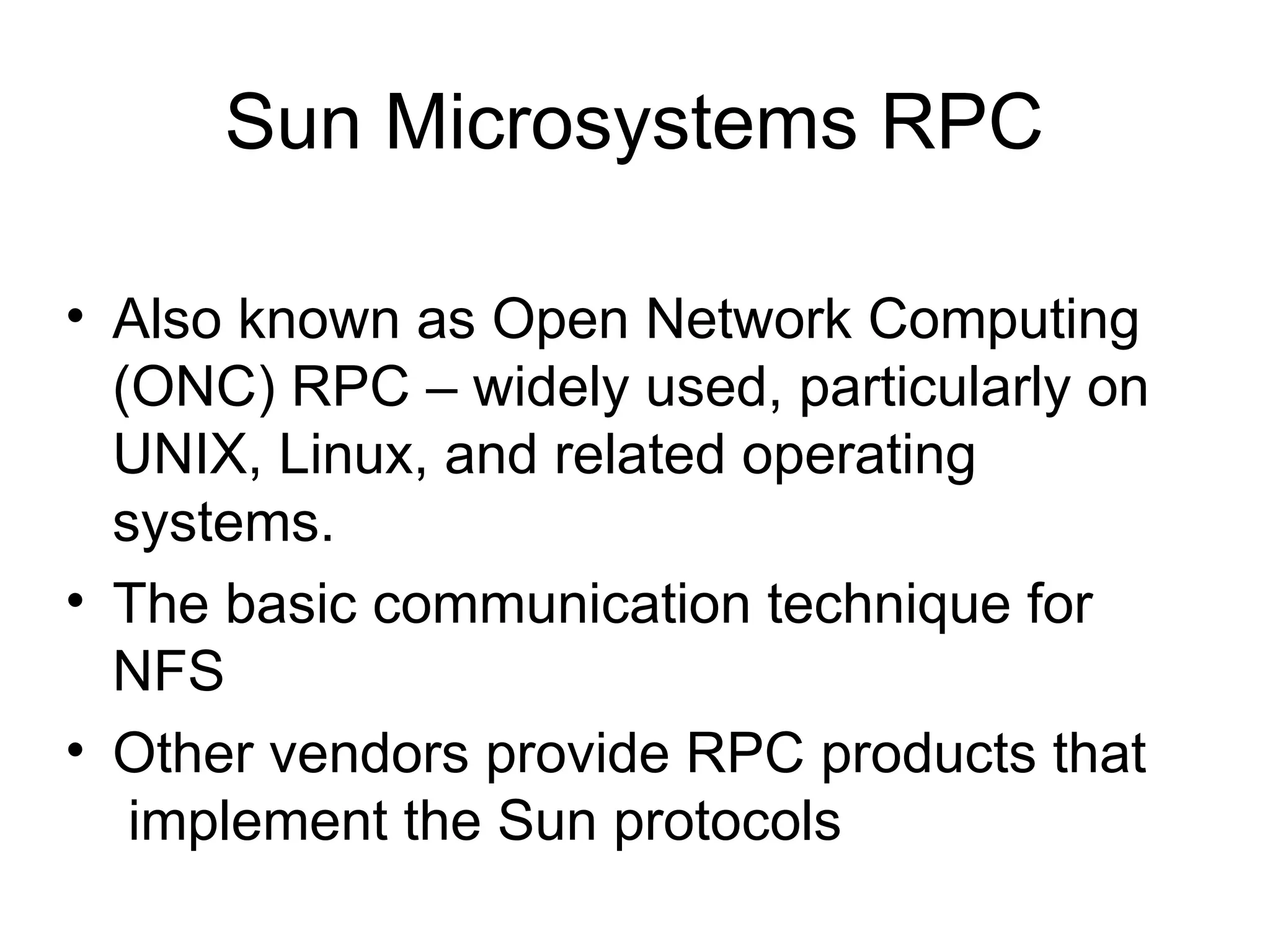 Sun Microsystems RPC
• Also known as Open Network Computing
(ONC) RPC – widely used, particularly on
UNIX, Linux, and related operating
systems.
• The basic communication technique for
NFS
• Other vendors provide RPC products that
implement the Sun protocols
 