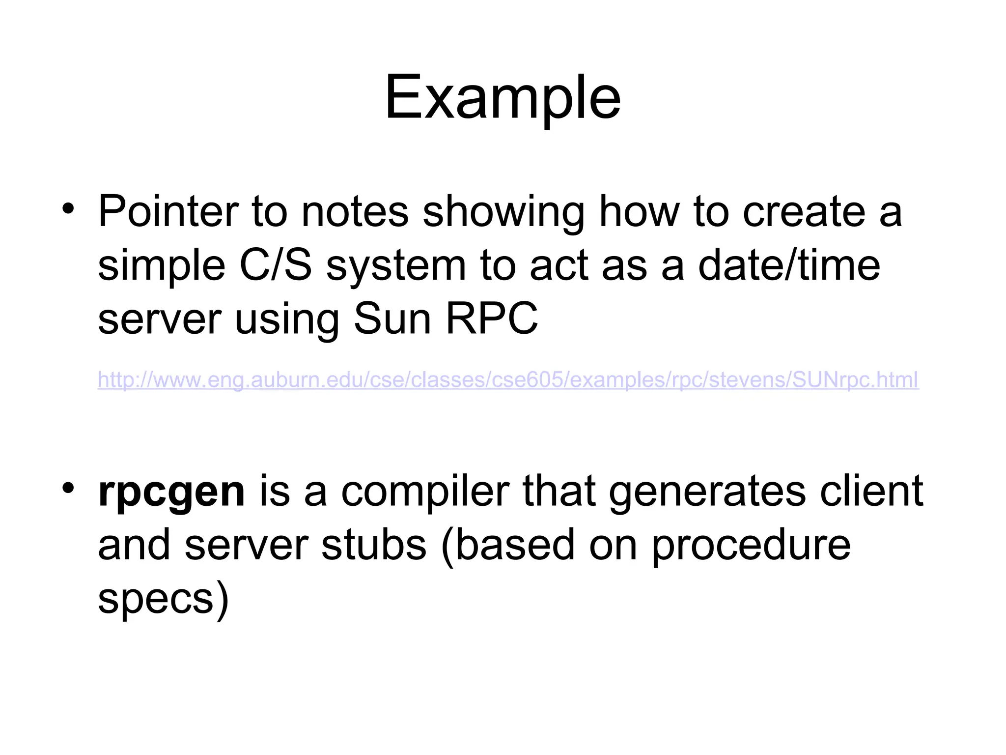 Example
• Pointer to notes showing how to create a
simple C/S system to act as a date/time
server using Sun RPC
http://www.eng.auburn.edu/cse/classes/cse605/examples/rpc/stevens/SUNrpc.html
• rpcgen is a compiler that generates client
and server stubs (based on procedure
specs)
 