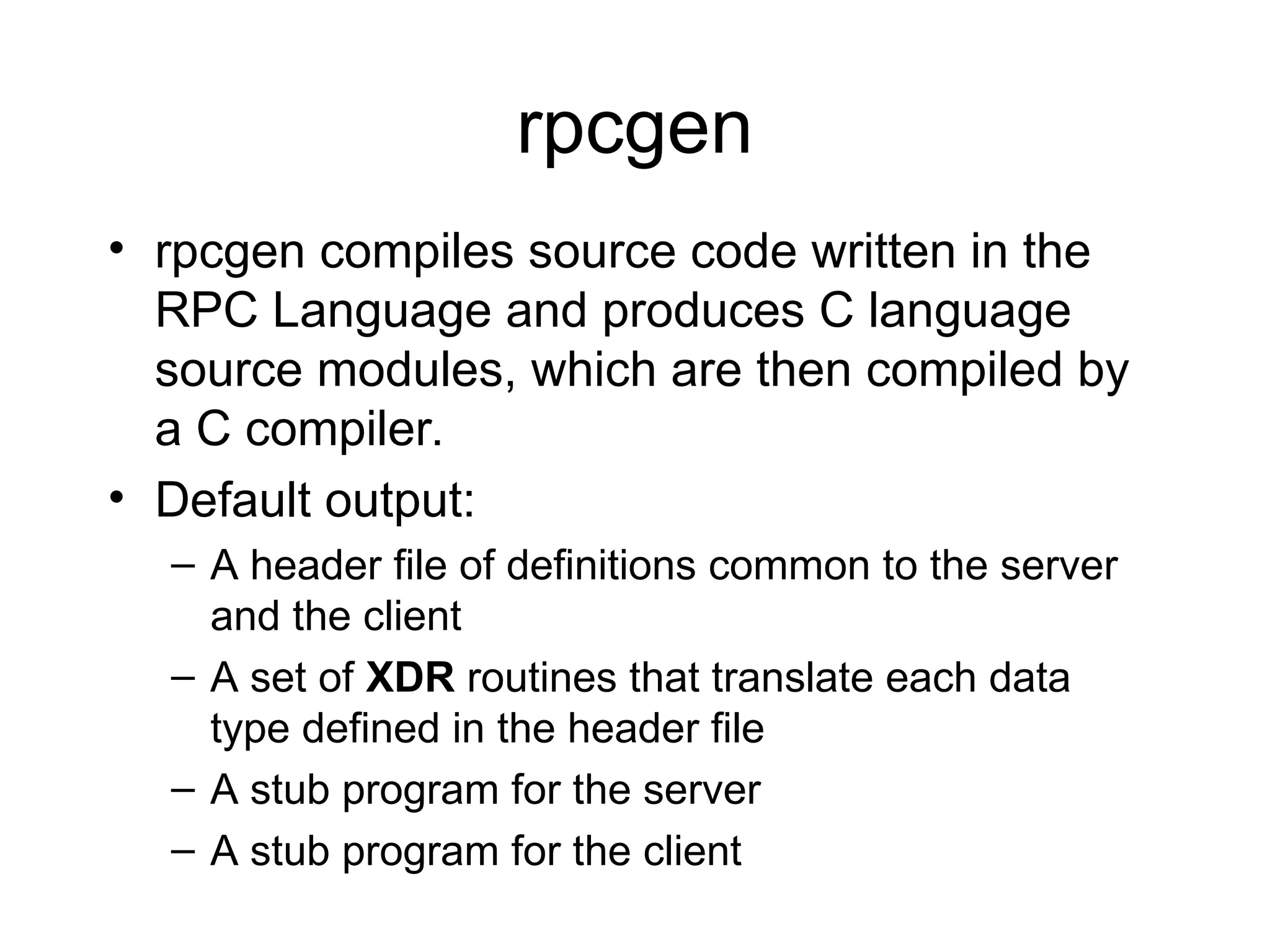 rpcgen
• rpcgen compiles source code written in the
RPC Language and produces C language
source modules, which are then compiled by
a C compiler.
• Default output:
– A header file of definitions common to the server
and the client
– A set of XDR routines that translate each data
type defined in the header file
– A stub program for the server
– A stub program for the client
 