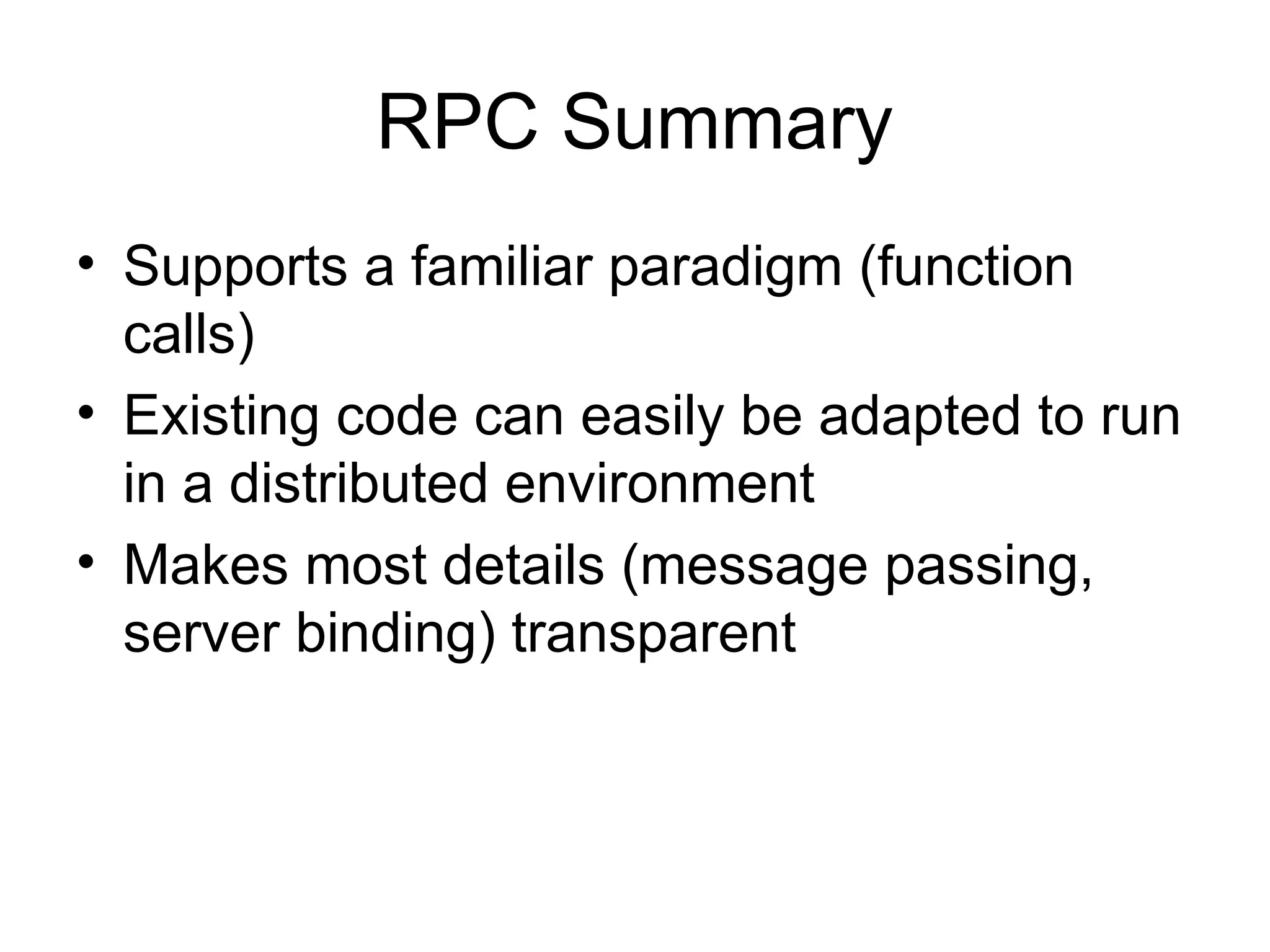 RPC Summary
• Supports a familiar paradigm (function
calls)
• Existing code can easily be adapted to run
in a distributed environment
• Makes most details (message passing,
server binding) transparent
 
