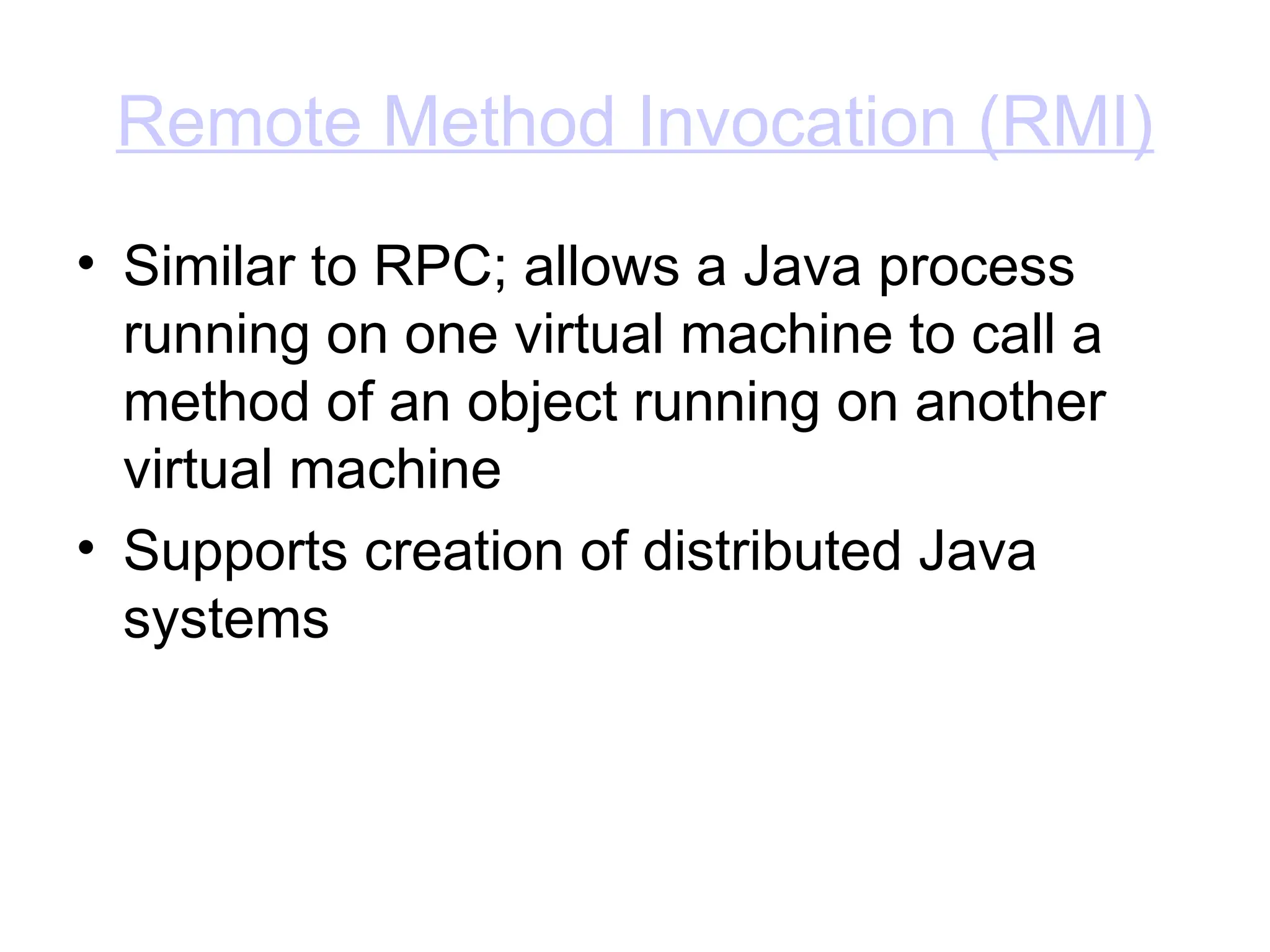 Remote Method Invocation (RMI)
• Similar to RPC; allows a Java process
running on one virtual machine to call a
method of an object running on another
virtual machine
• Supports creation of distributed Java
systems
 