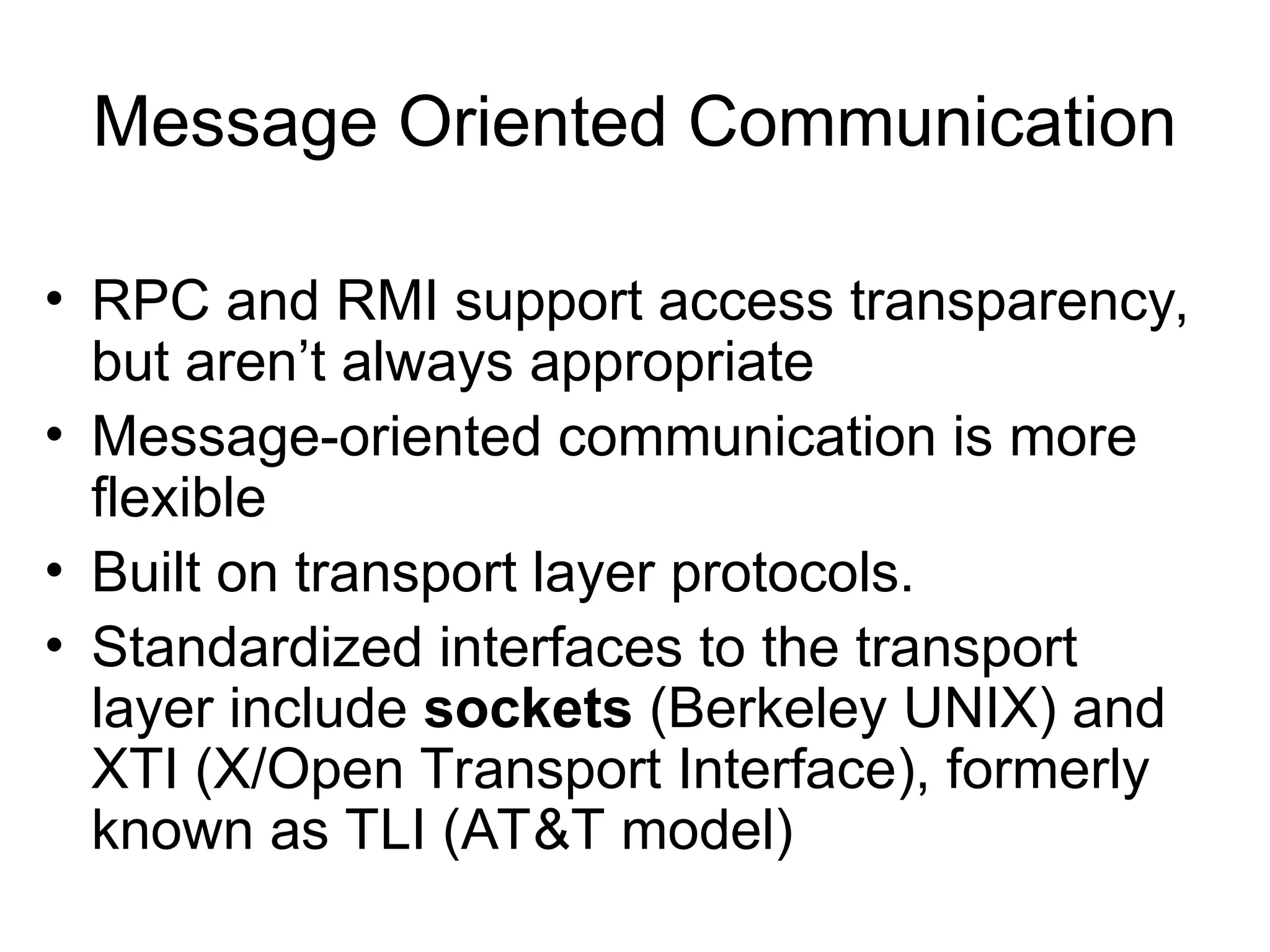 Message Oriented Communication
• RPC and RMI support access transparency,
but aren’t always appropriate
• Message-oriented communication is more
flexible
• Built on transport layer protocols.
• Standardized interfaces to the transport
layer include sockets (Berkeley UNIX) and
XTI (X/Open Transport Interface), formerly
known as TLI (AT&T model)
 