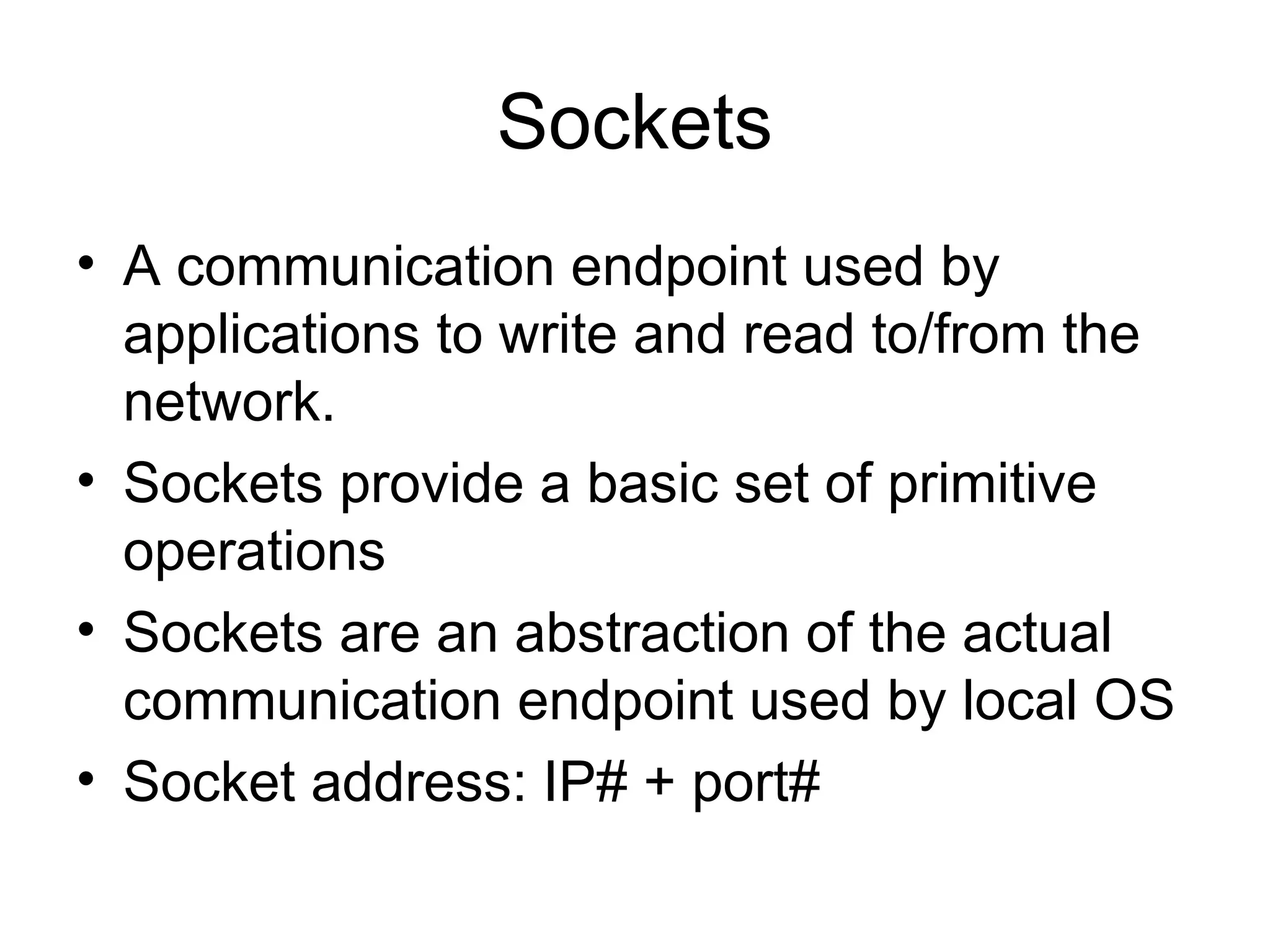 Sockets
• A communication endpoint used by
applications to write and read to/from the
network.
• Sockets provide a basic set of primitive
operations
• Sockets are an abstraction of the actual
communication endpoint used by local OS
• Socket address: IP# + port#
 