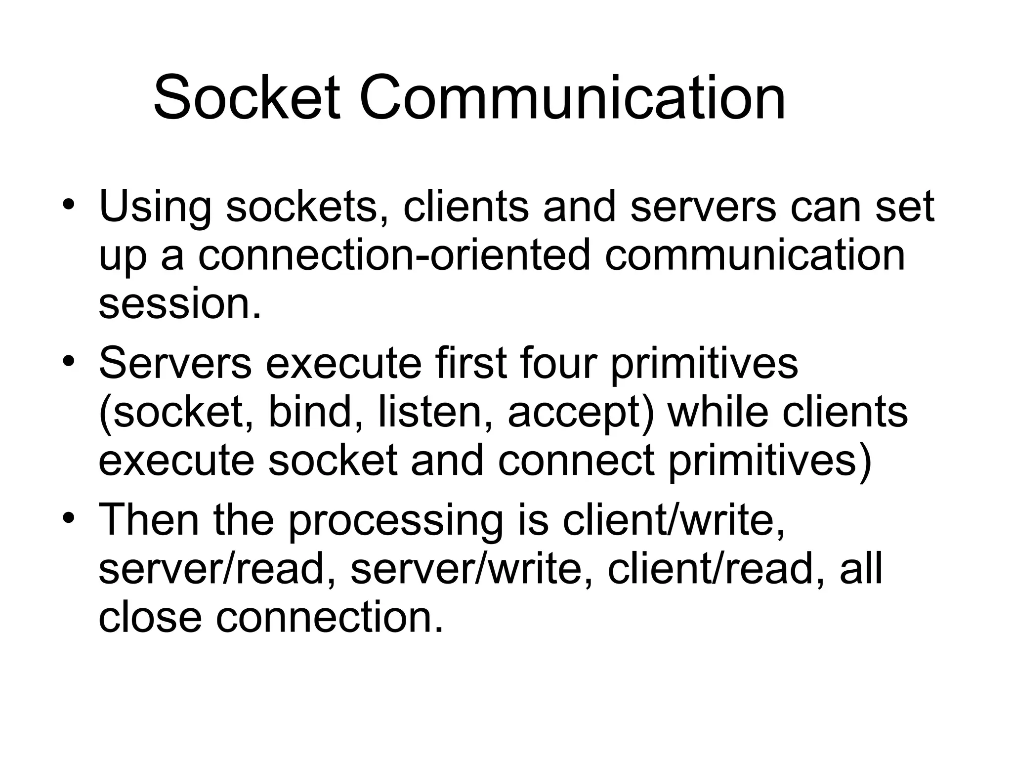 Socket Communication
• Using sockets, clients and servers can set
up a connection-oriented communication
session.
• Servers execute first four primitives
(socket, bind, listen, accept) while clients
execute socket and connect primitives)
• Then the processing is client/write,
server/read, server/write, client/read, all
close connection.
 