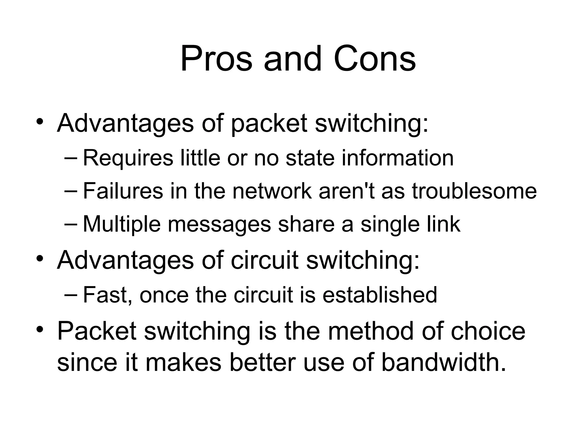 Pros and Cons
• Advantages of packet switching:
– Requires little or no state information
– Failures in the network aren't as troublesome
– Multiple messages share a single link
• Advantages of circuit switching:
– Fast, once the circuit is established
• Packet switching is the method of choice
since it makes better use of bandwidth.
 
