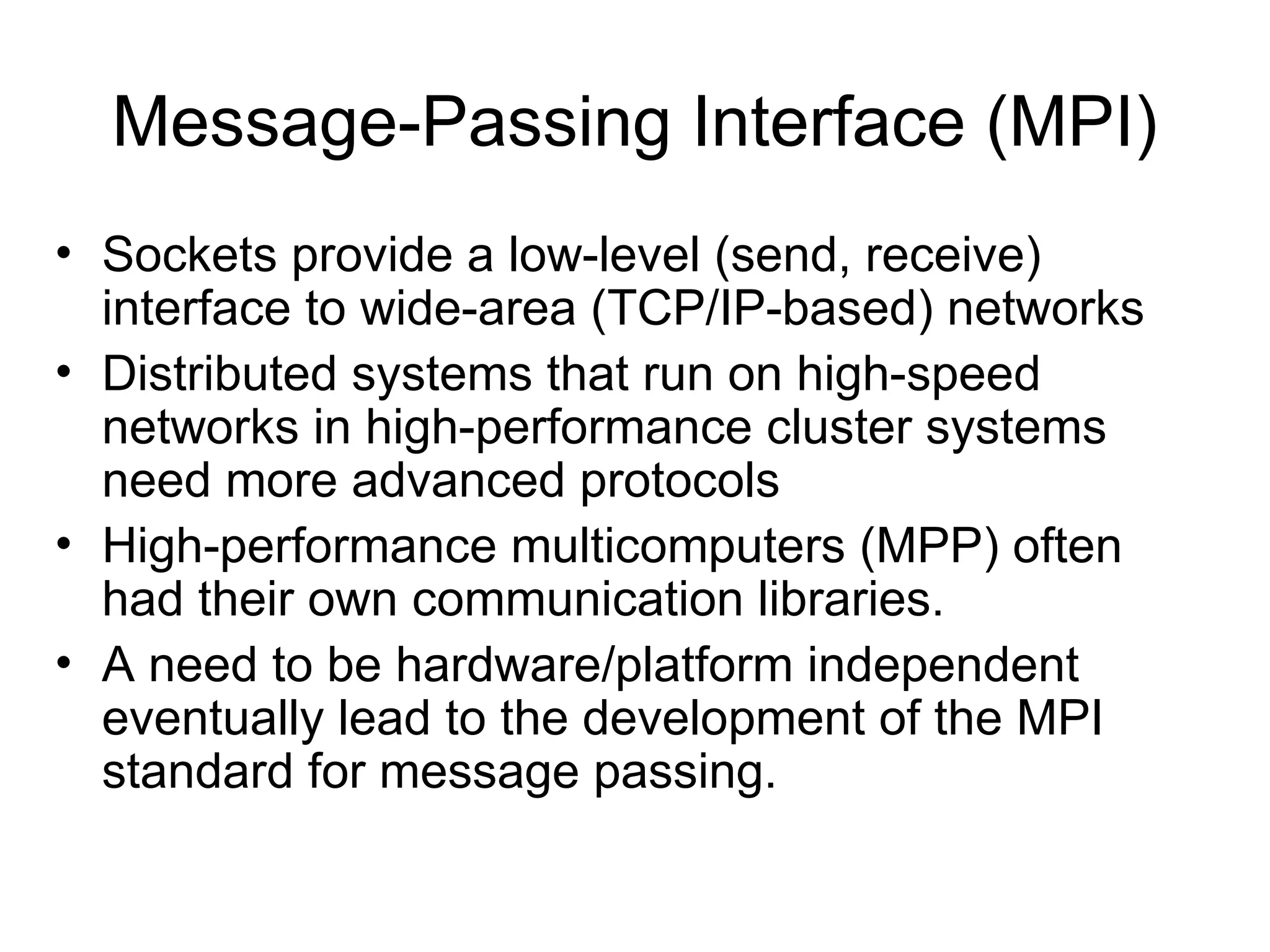 Message-Passing Interface (MPI)
• Sockets provide a low-level (send, receive)
interface to wide-area (TCP/IP-based) networks
• Distributed systems that run on high-speed
networks in high-performance cluster systems
need more advanced protocols
• High-performance multicomputers (MPP) often
had their own communication libraries.
• A need to be hardware/platform independent
eventually lead to the development of the MPI
standard for message passing.
 
