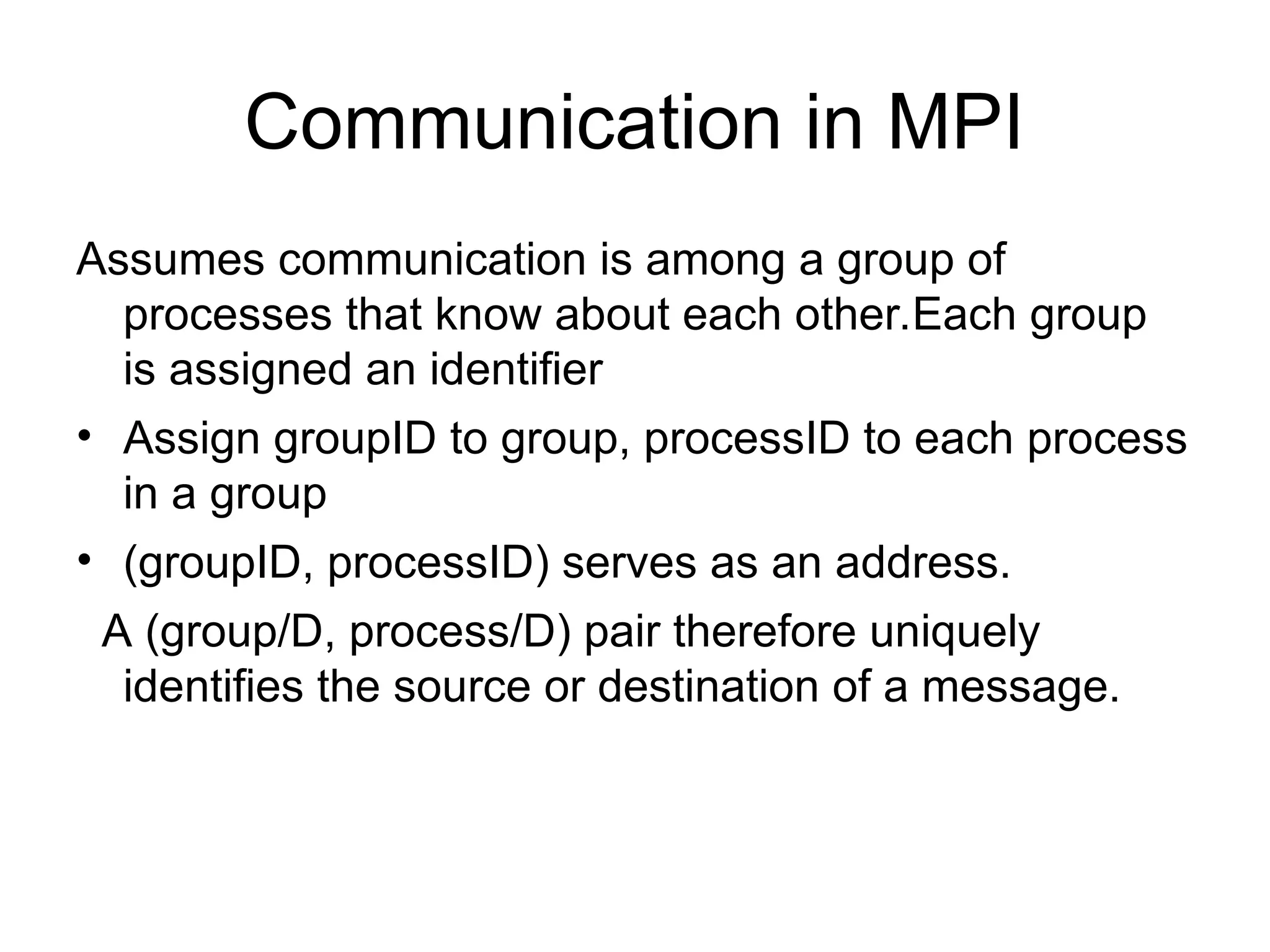 Communication in MPI
Assumes communication is among a group of
processes that know about each other.Each group
is assigned an identifier
• Assign groupID to group, processID to each process
in a group
• (groupID, processID) serves as an address.
A (group/D, process/D) pair therefore uniquely
identifies the source or destination of a message.
 