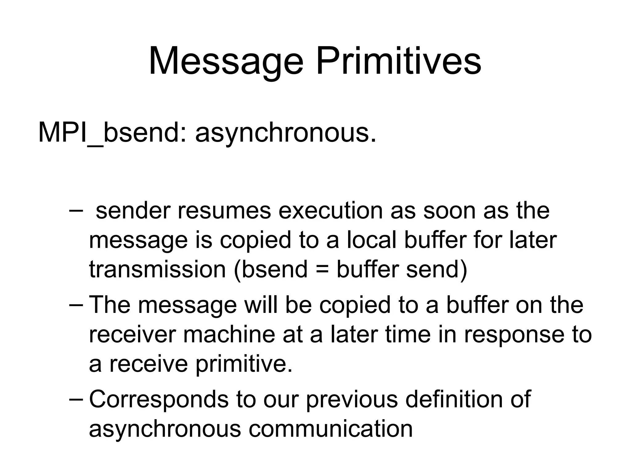 Message Primitives
MPI_bsend: asynchronous.
– sender resumes execution as soon as the
message is copied to a local buffer for later
transmission (bsend = buffer send)
– The message will be copied to a buffer on the
receiver machine at a later time in response to
a receive primitive.
– Corresponds to our previous definition of
asynchronous communication
 
