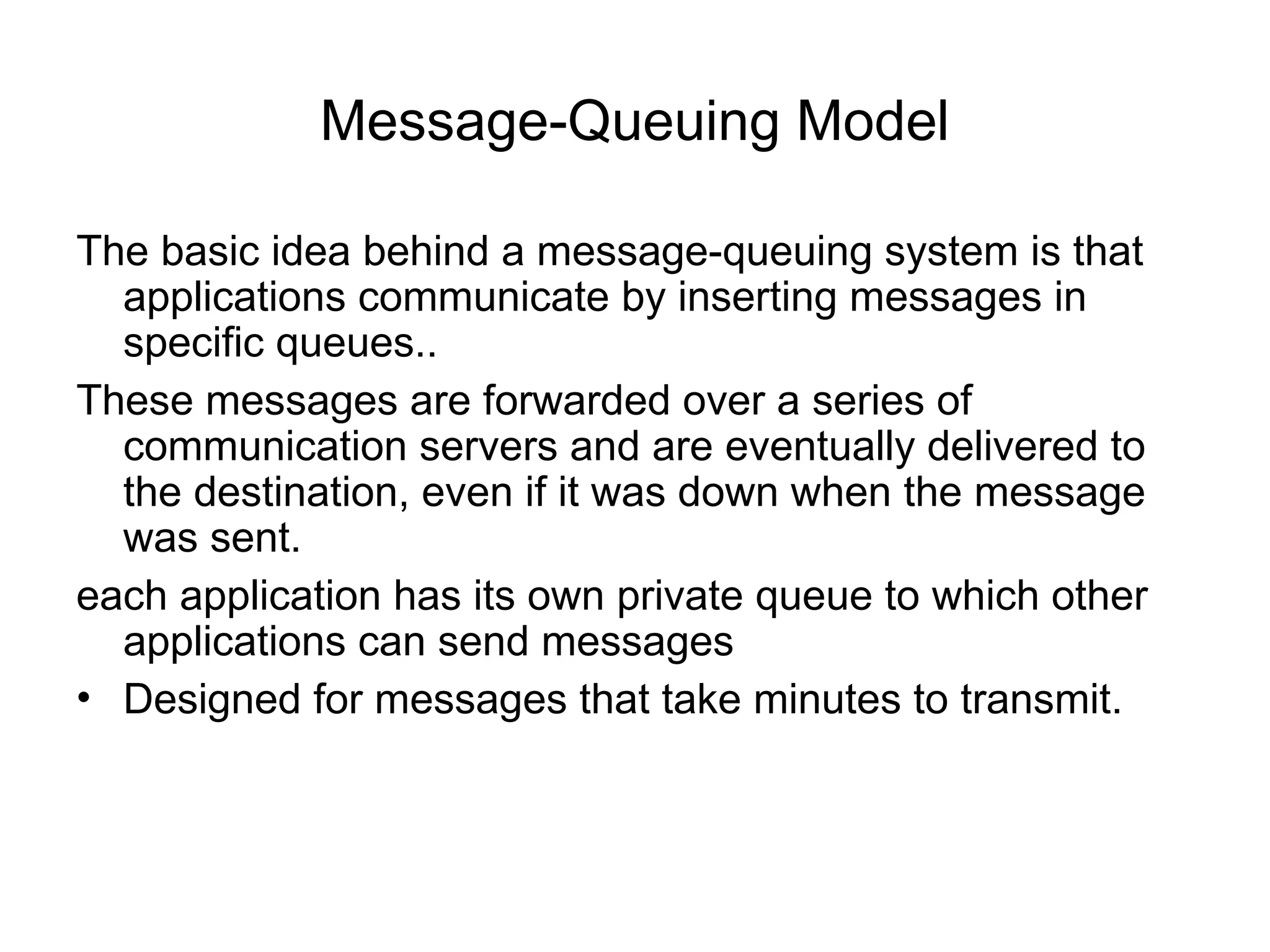 Message-Queuing Model
The basic idea behind a message-queuing system is that
applications communicate by inserting messages in
specific queues..
These messages are forwarded over a series of
communication servers and are eventually delivered to
the destination, even if it was down when the message
was sent.
each application has its own private queue to which other
applications can send messages
• Designed for messages that take minutes to transmit.
 