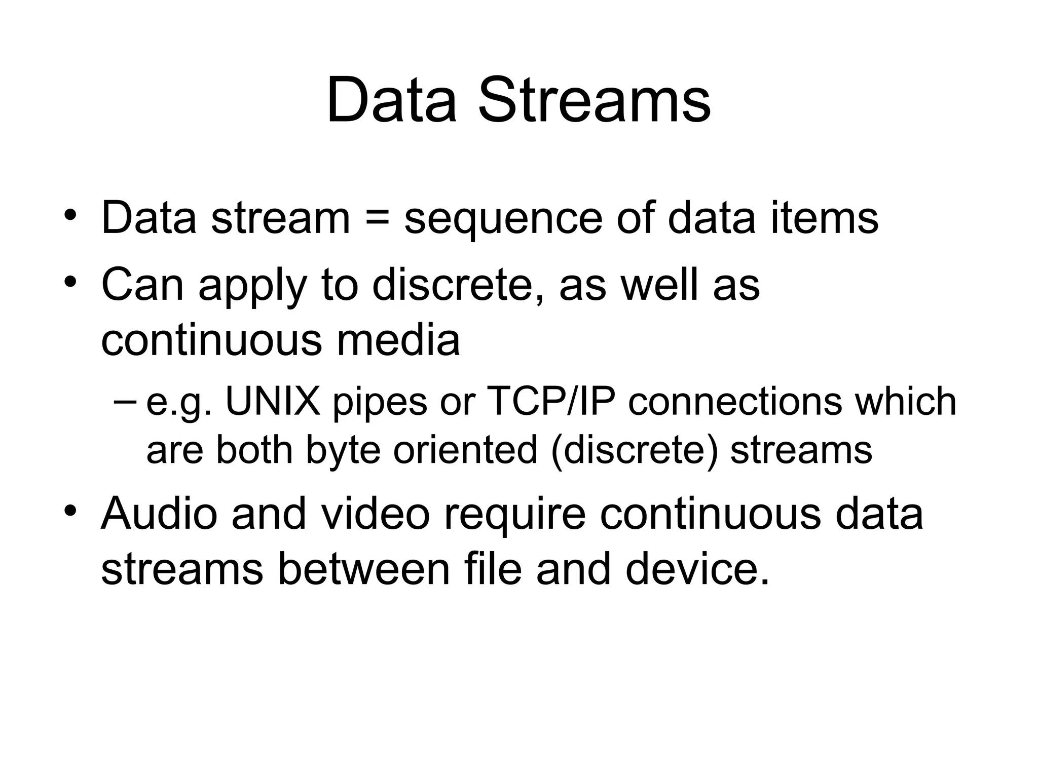 Data Streams
• Data stream = sequence of data items
• Can apply to discrete, as well as
continuous media
– e.g. UNIX pipes or TCP/IP connections which
are both byte oriented (discrete) streams
• Audio and video require continuous data
streams between file and device.
 