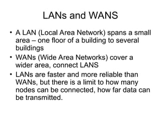 LANs and WANS
• A LAN (Local Area Network) spans a small
area – one floor of a building to several
buildings
• WANs (Wide Area Networks) cover a
wider area, connect LANS
• LANs are faster and more reliable than
WANs, but there is a limit to how many
nodes can be connected, how far data can
be transmitted.
 