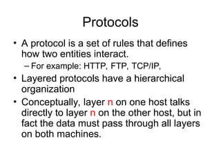 Protocols
• A protocol is a set of rules that defines
how two entities interact.
– For example: HTTP, FTP, TCP/IP,
• Layered protocols have a hierarchical
organization
• Conceptually, layer n on one host talks
directly to layer n on the other host, but in
fact the data must pass through all layers
on both machines.
 
