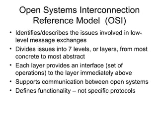 Open Systems Interconnection
Reference Model (OSI)
• Identifies/describes the issues involved in low-
level message exchanges
• Divides issues into 7 levels, or layers, from most
concrete to most abstract
• Each layer provides an interface (set of
operations) to the layer immediately above
• Supports communication between open systems
• Defines functionality – not specific protocols
 