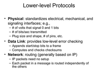 Lower-level Protocols
• Physical: standardizes electrical, mechanical, and
signaling interfaces; e.g.,
– # of volts that signal 0 and 1 bits
– # of bits/sec transmitted
– Plug size and shape, # of pins, etc.
• Data Link: provides low-level error checking
– Appends start/stop bits to a frame
– Computes and checks checksums
• Network: routing (generally based on IP)
– IP packets need no setup
– Each packet in a message is routed independently of
the others
 