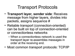 Transport Protocols
• Transport layer, sender side: Receives
message from higher layers, divides into
packets, assigns sequence #
• Reliable transport (connection-oriented)
can be built on top of connection-oriented
or connectionless networks
– When a connectionless network is used the
transport layer re-assembles messages in
order at the receiving end.
• Most common transport protocols: TCP/IP
 