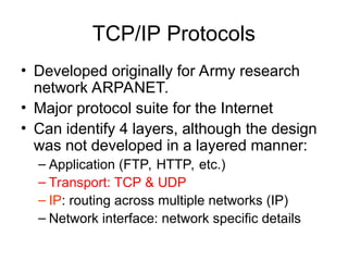 TCP/IP Protocols
• Developed originally for Army research
network ARPANET.
• Major protocol suite for the Internet
• Can identify 4 layers, although the design
was not developed in a layered manner:
– Application (FTP, HTTP, etc.)
– Transport: TCP & UDP
– IP: routing across multiple networks (IP)
– Network interface: network specific details
 