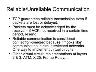Reliable/Unreliable Communication
• TCP guarantees reliable transmission even if
packets are lost or delayed.
• Packets must be acknowledged by the
receiver– if ACK not received in a certain time
period, resend.
• Reliable communication is considered
connection-oriented because it “looks like”
communication in circuit switched networks.
One way to implement virtual circuits
• Other virtual circuit implementations at layers
2 & 3: ATM, X.25, Frame Relay, ..
 