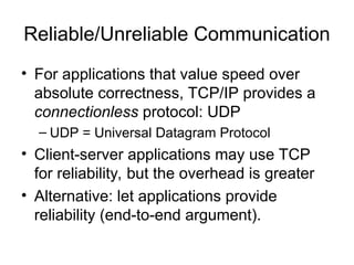 Reliable/Unreliable Communication
• For applications that value speed over
absolute correctness, TCP/IP provides a
connectionless protocol: UDP
– UDP = Universal Datagram Protocol
• Client-server applications may use TCP
for reliability, but the overhead is greater
• Alternative: let applications provide
reliability (end-to-end argument).
 