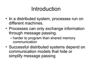 Introduction
• In a distributed system, processes run on
different machines.
• Processes can only exchange information
through message passing.
– harder to program than shared memory
communication
• Successful distributed systems depend on
communication models that hide or
simplify message passing
 