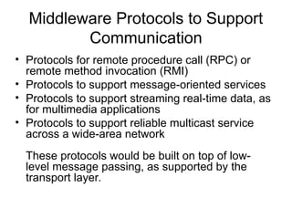 Middleware Protocols to Support
Communication
• Protocols for remote procedure call (RPC) or
remote method invocation (RMI)
• Protocols to support message-oriented services
• Protocols to support streaming real-time data, as
for multimedia applications
• Protocols to support reliable multicast service
across a wide-area network
These protocols would be built on top of low-
level message passing, as supported by the
transport layer.
 