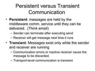 Persistent versus Transient
Communication
• Persistent: messages are held by the
middleware comm. service until they can be
delivered. (Think email)
– Sender can terminate after executing send
– Receiver will get message next time it runs
• Transient: Messages exist only while the sender
and receiver are running
– Communication errors or inactive receiver cause the
message to be discarded.
– Transport-level communication is transient
 
