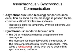 Asynchronous v Synchronous
Communication
• Asynchronous: (non-blocking) sender resumes
execution as soon as the message is passed to the
communication/middleware software
– Message is buffered temporarily by the middleware until
sent/received
• Synchronous: sender is blocked until
– The OS or middleware notifies acceptance of the
message, or
– The message has been delivered to the receiver, or
– The receiver processes it & returns a response. (Also
called a rendezvous) –this is what we’ve been calling
synchronous up until now.
 