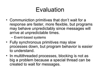 Evaluation
• Communiction primitives that don’t wait for a
response are faster, more flexible, but programs
may behave unpredictably since messages will
arrive at unpredictable times.
– Event-based systems
• Fully synchronous primitives may slow
processes down, but program behavior is easier
to understand.
• In multithreaded processes, blocking is not as
big a problem because a special thread can be
created to wait for messages.
 