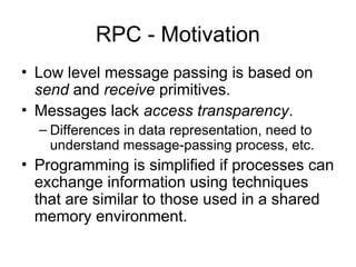 RPC - Motivation
• Low level message passing is based on
send and receive primitives.
• Messages lack access transparency.
– Differences in data representation, need to
understand message-passing process, etc.
• Programming is simplified if processes can
exchange information using techniques
that are similar to those used in a shared
memory environment.
 