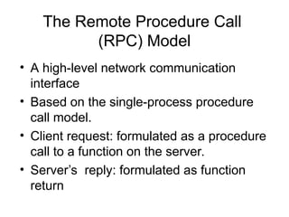 The Remote Procedure Call
(RPC) Model
• A high-level network communication
interface
• Based on the single-process procedure
call model.
• Client request: formulated as a procedure
call to a function on the server.
• Server’s reply: formulated as function
return
 