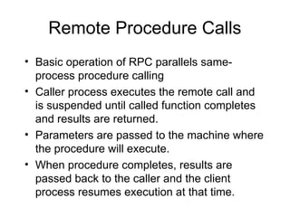 Remote Procedure Calls
• Basic operation of RPC parallels same-
process procedure calling
• Caller process executes the remote call and
is suspended until called function completes
and results are returned.
• Parameters are passed to the machine where
the procedure will execute.
• When procedure completes, results are
passed back to the caller and the client
process resumes execution at that time.
 