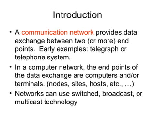 Introduction
• A communication network provides data
exchange between two (or more) end
points. Early examples: telegraph or
telephone system.
• In a computer network, the end points of
the data exchange are computers and/or
terminals. (nodes, sites, hosts, etc., …)
• Networks can use switched, broadcast, or
multicast technology
 