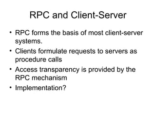 RPC and Client-Server
• RPC forms the basis of most client-server
systems.
• Clients formulate requests to servers as
procedure calls
• Access transparency is provided by the
RPC mechanism
• Implementation?
 
