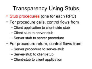 Transparency Using Stubs
• Stub procedures (one for each RPC)
• For procedure calls, control flows from
– Client application to client-side stub
– Client stub to server stub
– Server stub to server procedure
• For procedure return, control flows from
– Server procedure to server-stub
– Server-stub to client-stub
– Client-stub to client application
 