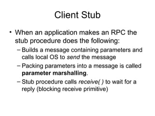 Client Stub
• When an application makes an RPC the
stub procedure does the following:
– Builds a message containing parameters and
calls local OS to send the message
– Packing parameters into a message is called
parameter marshalling.
– Stub procedure calls receive( ) to wait for a
reply (blocking receive primitive)
 