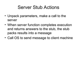 Server Stub Actions
• Unpack parameters, make a call to the
server
• When server function completes execution
and returns answers to the stub, the stub
packs results into a message
• Call OS to send message to client machine
 