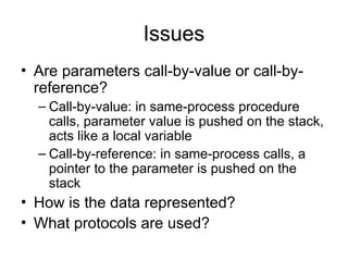 Issues
• Are parameters call-by-value or call-by-
reference?
– Call-by-value: in same-process procedure
calls, parameter value is pushed on the stack,
acts like a local variable
– Call-by-reference: in same-process calls, a
pointer to the parameter is pushed on the
stack
• How is the data represented?
• What protocols are used?
 