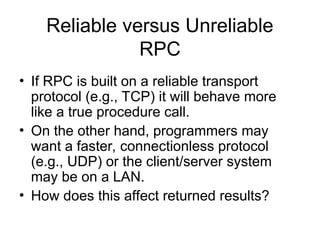 Reliable versus Unreliable
RPC
• If RPC is built on a reliable transport
protocol (e.g., TCP) it will behave more
like a true procedure call.
• On the other hand, programmers may
want a faster, connectionless protocol
(e.g., UDP) or the client/server system
may be on a LAN.
• How does this affect returned results?
 
