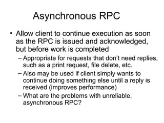 Asynchronous RPC
• Allow client to continue execution as soon
as the RPC is issued and acknowledged,
but before work is completed
– Appropriate for requests that don’t need replies,
such as a print request, file delete, etc.
– Also may be used if client simply wants to
continue doing something else until a reply is
received (improves performance)
– What are the problems with unreliable,
asynchronous RPC?
 