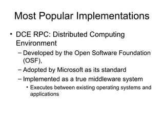 Most Popular Implementations
• DCE RPC: Distributed Computing
Environment
– Developed by the Open Software Foundation
(OSF),
– Adopted by Microsoft as its standard
– Implemented as a true middleware system
• Executes between existing operating systems and
applications
 