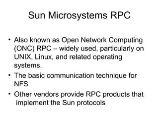 Sun Microsystems RPC
• Also known as Open Network Computing
(ONC) RPC – widely used, particularly on
UNIX, Linux, and related operating
systems.
• The basic communication technique for
NFS
• Other vendors provide RPC products that
implement the Sun protocols
 