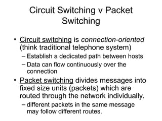Circuit Switching v Packet
Switching
• Circuit switching is connection-oriented
(think traditional telephone system)
– Establish a dedicated path between hosts
– Data can flow continuously over the
connection
• Packet switching divides messages into
fixed size units (packets) which are
routed through the network individually.
– different packets in the same message
may follow different routes.
 