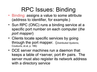 RPC Issues: Binding
• Binding: assigns a value to some attribute
(address to identifier, for example.)
• Sun RPC (ONC) runs a binding service at a
specific port number on each computer (the
port mapper)
• Clients locate specific services by going
through the port mapper. (Distributed Systems,
Coulouris, et.al, p. 186)
• DCE server machines run a daemon that
keeps a table of <server, port #> pairs. The
server must also register its network address
with a directory service
 