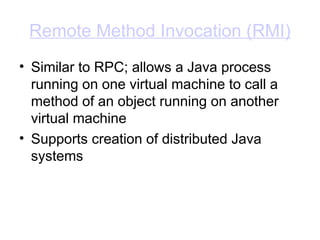Remote Method Invocation (RMI)
• Similar to RPC; allows a Java process
running on one virtual machine to call a
method of an object running on another
virtual machine
• Supports creation of distributed Java
systems
 