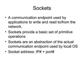 Sockets
• A communication endpoint used by
applications to write and read to/from the
network.
• Sockets provide a basic set of primitive
operations
• Sockets are an abstraction of the actual
communication endpoint used by local OS
• Socket address: IP# + port#
 